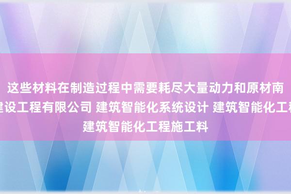 这些材料在制造过程中需要耗尽大量动力和原材南通斯伊建设工程有限公司 建筑智能化系统设计 建筑智能化工程施工料
